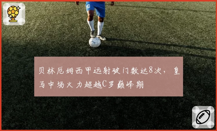 贝林厄姆西甲远射破门数达8次，皇马中场火力超越C罗巅峰期