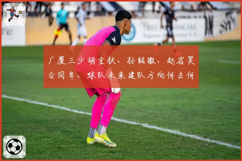 广厦三少胡金秋、孙铭徽、赵岩昊合同年,球队未来建队方向何去何从