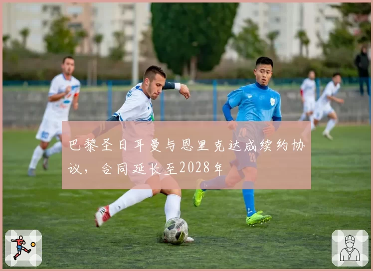 巴黎圣日耳曼与恩里克达成续约协议,合同延长至2028年