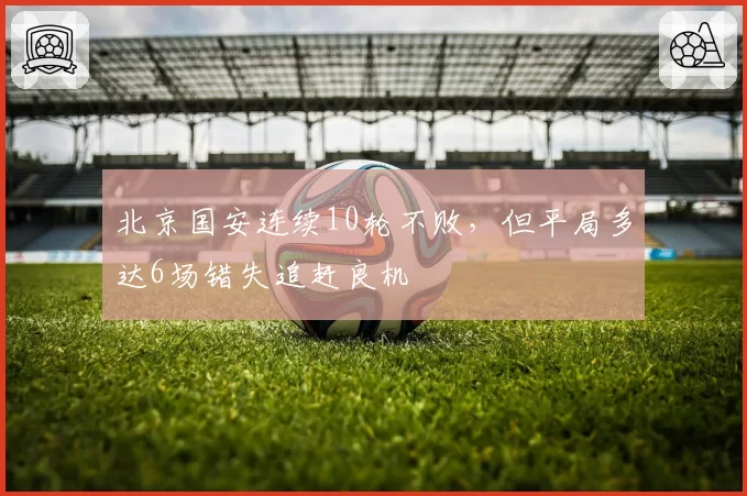 北京国安连续10轮不败,但平局多达6场错失追赶良机
