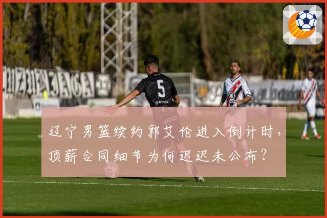 辽宁男篮续约郭艾伦进入倒计时,顶薪合同细节为何迟迟未公布?